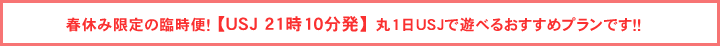 春休み限定の臨時便 【ＵＳＪ 21時10分発】 丸1日ＵＳＪで遊べるおすすめプランです！！